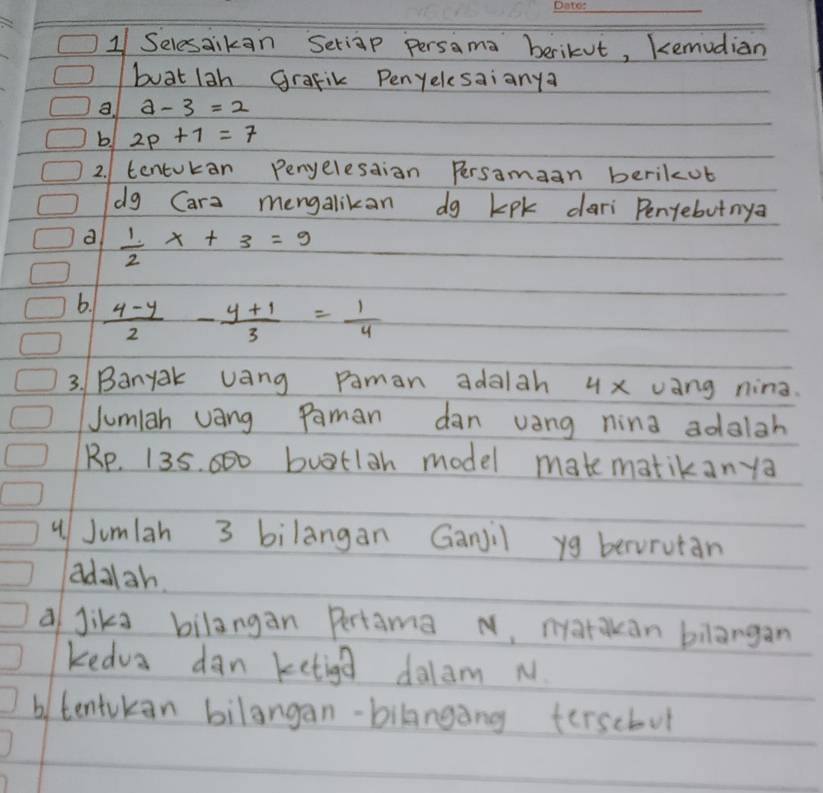 1/ Selesaikan Seriap Persama berikut, kemudian 
buat lah grafik Penyelcsaianya 
a. a-3=2
b. 2p+1=7
2. tentukan Penelesaion Persamaan berikot 
dg Cara mengalikan dg kpk dari Penyebutnya 
d  1/2 x+3=9
6.  (4-y)/2 - (y+1)/3 = 1/4 
3. Banyak vang paman adalah 4x vang nina. 
Jumiah vang Paman dan vang nina adalgh
Rp. 135. 00 buttlah model mate matikanya 
4 Jumlah 3 bilangan Ganjil yg berorutan 
adalah 
a Jika bilangan Pertama N, natakan bilangan 
kedva dan ketiga dalam N. 
b tentukan bilangan-bilanging terscbut