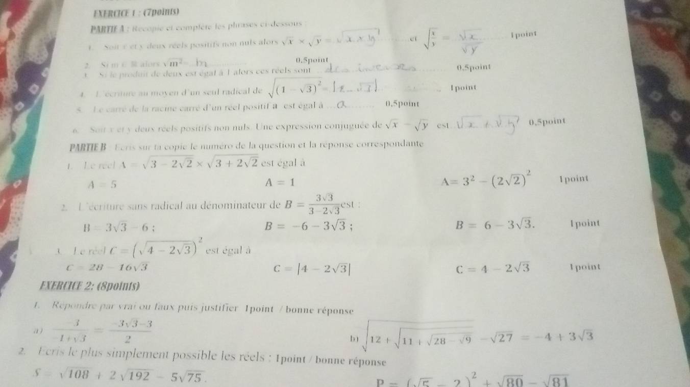 PARTIF A : Recopie et complète les phrases ci-dessous
eí sqrt(frac x)y= sqrt(x)/sqrt(y) 
1. Soit e et y deux réels positifs non nuls alors sqrt(x)* sqrt(y)= _I point
2. Si m ∈  alors sqrt(m^2)= _0.5point
3. Si le produit de deux est égal à 1 alors ces réels sont _0.5point
4. L écriture au moyen d'un seul radical de sqrt((1-sqrt 3))^2= _ 1 point
5. Le carré de la racine carré d'un réel positif à est égal à _0.5point
6. Soit x et y deux réels positifs non nuls. Une expression conjuguée de sqrt(x)-sqrt(y) _0,5point
PARTIE B - Ecris sur la copie le numéro de la question et la réponse correspondante
1. Le reel A=sqrt(3-2sqrt 2)* sqrt(3+2sqrt 2) est égal à
A=5
A=1
A=3^2-(2sqrt(2))^2 1point
2. L'écriture sans radical au dénominateur de B= 3sqrt(3)/3-2sqrt(3) est
B=-6-3sqrt(3);
B=6-3sqrt(3).
B=3sqrt(3)-6; 1 point
3. Le réel C=(sqrt(4-2sqrt 3))^2 est égal à
C=28-16sqrt(3) 1point
C=|4-2sqrt(3)|
C=4-2sqrt(3)
EXERCICE 2: (8points)
1. Répondre par vrai ou faux puis justifier Ipoint / bonne réponse
a )  3/-1+sqrt(3) = (-3sqrt(3)-3)/2  sqrt(12+sqrt 11+sqrt 28-sqrt 9)-sqrt(27)=-4+3sqrt(3)
b)
2. Ecris le plus simplement possible les réels : 1point / bonne réponse
S=sqrt(108)+2sqrt(192)-5sqrt(75).
P=(sqrt(5)-2)^2+sqrt(80)-sqrt(81)