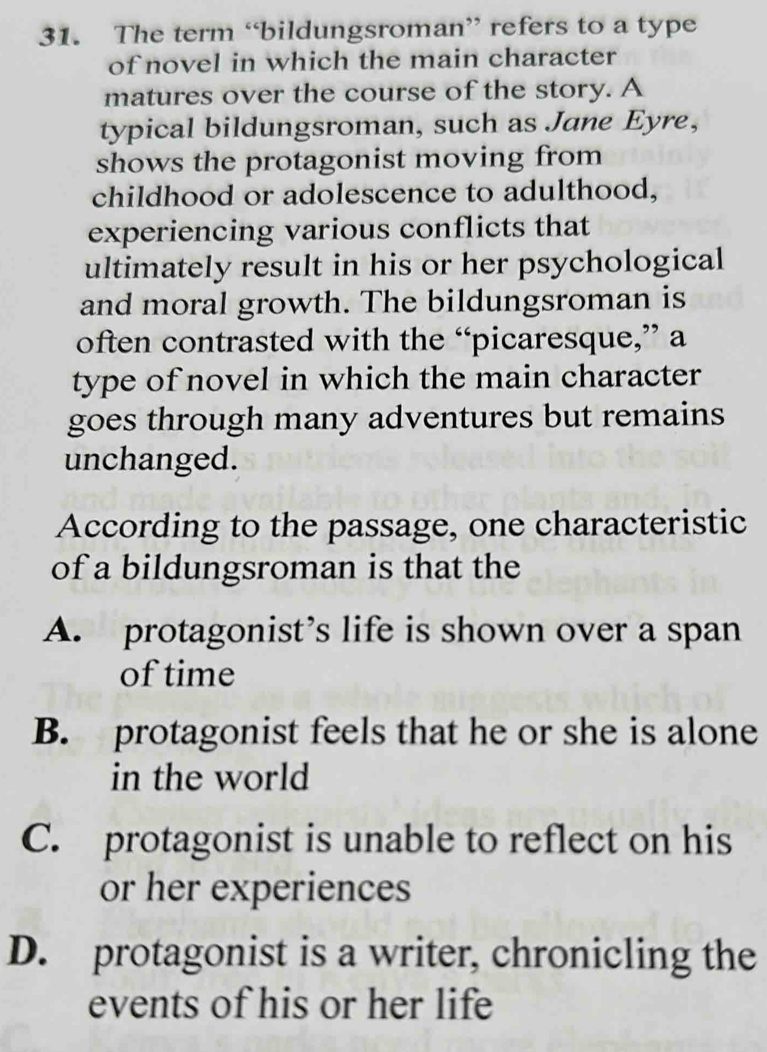 The term “bildungsroman” refers to a type
of novel in which the main character
matures over the course of the story. A
typical bildungsroman, such as Jane Eyre,
shows the protagonist moving from
childhood or adolescence to adulthood,
experiencing various conflicts that
ultimately result in his or her psychological
and moral growth. The bildungsroman is
often contrasted with the “picaresque,” a
type of novel in which the main character
goes through many adventures but remains
unchanged.
According to the passage, one characteristic
of a bildungsroman is that the
A. protagonist’s life is shown over a span
of time
B. protagonist feels that he or she is alone
in the world
C. protagonist is unable to reflect on his
or her experiences
D. protagonist is a writer, chronicling the
events of his or her life