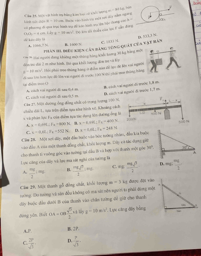 Một vật hình trụ bằng kim loại có khổi lượng m=80kg , bán
kính tiết diện R=10cm 1. Buộc vào hình trụ một sợi dây nằm ngan
có phương đi qua trục hình trụ để kéo hình trụ lên bậc thang cao h =
O_1O_2=4cm. Lấy g=10m/s^2 ' Độ lớn tối thiểu của lực F cần dùng
đề kéo dây là
C. 1833 N. D. 533,3 N.
A. 1066,7 N. B. 1600 N.
phản III. điều kiện cân bảng tông quát của vật rán
Cáa 26 Hai người đang khiêng một thùng hàng khổi lượng 30 kg bằng mộ
dòn tre dài 2 m như hình. Bỏ qua khối lượng đòn tre và lầy
g=10m/s^2. Hỏi phải treo thùng hàng ở điểm nào để lực đề lên vai ngư
di sau lớn hơn lực đè lên vai người đi trước 100 N thì phải treo thùng hà
tại điểm treo O
B. cách vai người đi trước 1,8 m.
A. cách vai người đi sau 0,4 m.
D. cách vai người đi trước 1,7 m.
C. cách vai người đi sau 0,5 m.
Câu 27. Một đường ống đồng chất có trọng lượng 100 N,
overline F
chiều dài L, tựa trên điểm tựa như hình vẽ. Khoảng cách
x và phản lực F_R của điểm tựa tác dụng lên đường ống là L/2 100 N
A. x=0.69L;F_R=800N B. x=0.69L;F_R=400N. 200 N
500 N
C. x=0,6L;F_R=552N. D. x=0,6L;F_R=248N.
Câu 28. Một sợi dây, một đầu buộc vào bức tường nhám, đầu kia buộc
vào đầu A của một thanh đồng chất, khổi lượng m. Dây có tác dụng giữ
cho thanh tì vuông góc vào tường tại đầu B và hợp với thanh một góc 30^0.
Lực căng của dây và lực ma sát nghi của tường là
C.
A.  mg/2 ; mg. B.  mgsqrt(3)/2 ; mg. ng;  mgsqrt(3)/2 · D. mg;  mg/2 ·
Câu 29. Một thanh ghat 0 đồng chất, khối lượng m=3kg được đặt vào
tường. Do tường và sản đều không có ma sát nên người ta phải dùng một
dây buộc đầu dưới B của thanh vào chân tường để giữ cho thanh
dứng yên. Biết OA=OB sqrt(3)/2  và lấy g=10m/s^2. Lực căng dây bằng
A.P. B. 2P.
D.
C.  2P/sqrt(3) ·  P/sqrt(3) .