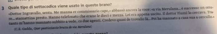 Quale tipo di sottocodice viene usato in questo brano?
«Dottor Ingravallo, senta. Me manna er commissario capo,» abbassó ancora la voce: «a via Merulana.. è successo un orro-
rea stamattina presto. Hanno telefonato che erano le diecí e mezza. Lei era appena uscito. Il dottor Fiumi lo cercava. Tra-
tanto m'hanno mannato subbito a vede, co due agenti. Credevo quasi de trovallo là... Poi ha mannato a casa sua a cercallo.»
(C.E. Gadda, Quer pasticcisccio brutto de vía Merulana)