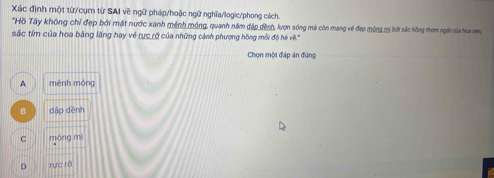 Xác định một từ/cụm từ SAI về ngữ pháp/hoặc ngữ nghĩa/logic/phong cách.
"Hồ Tây không chỉ đẹp bởi mặt nước xanh mênh mông, quanh năm dập đềnh, lượn sóng mà còn mang vé đẹp mộng mị bởi sắc hồng thơm ngát của hoa sen,
sắc tím của hoa bằng lăng hay vẻ rực rỡ của những cành phượng hồng mỗi độ hè về."
Chọn một đáp án đúng
A mênh mông
B dập dềnh
C mộng mị
D rực rỡ