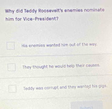 Why did Teddy Roosevelt's enemies nominate
him for Vice-President?
His enemies wanted him out of the way.
They thought he would help their causes.
Teddy was corrupt and they wanted his gigs.