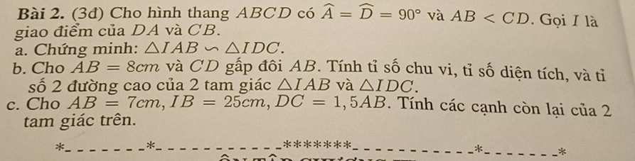 (3đ) Cho hình thang ABCD có widehat A=widehat D=90° và AB . Gọi I là 
giao điểm của DA và CB. 
a. Chứng minh: △ IAB∽ △ IDC. 
b. Cho AB=8cm và CD gấp đôi AB. Tính tỉ số chu vi, tỉ số diện tích, và tỉ 
số 2 đường cao của 2 tam giác △ IAB và △ IDC. 
c. Cho AB=7cm, IB=25cm, DC=1,5AB. Tính các cạnh còn lại của 2 
tam giác trên. 
_* 
*_ *******_ 
_* 
*