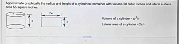 Approximate graphically the radius and height of a cylindrical container with volume 50 cubic inches and lateral surface 
area 55 square inches.
2ær
Volume of a cylinder =π r^2h
h
Lateral area of a cylinder =2π rh