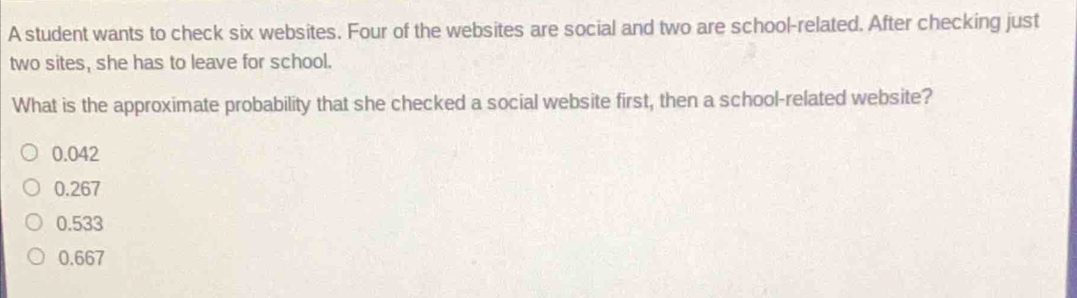 A student wants to check six websites. Four of the websites are social and two are school-related. After checking just
two sites, she has to leave for school.
What is the approximate probability that she checked a social website first, then a school-related website?
0.042
0.267
0.533
0.667