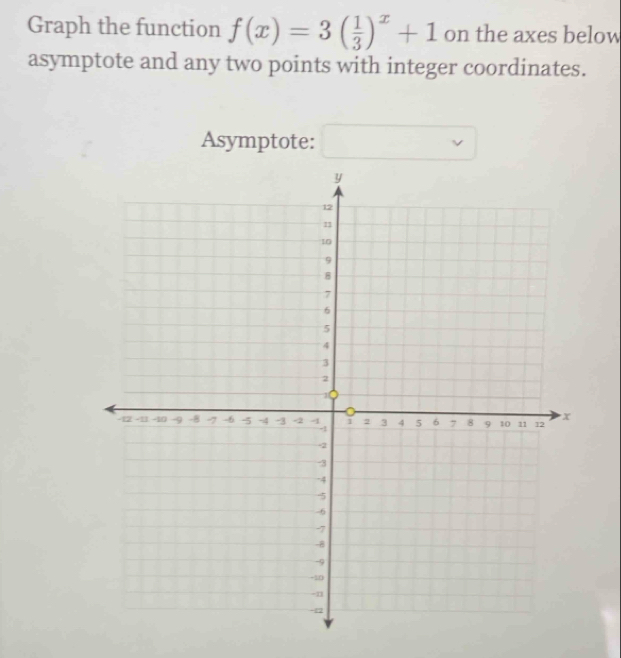 Graph the function f(x)=3( 1/3 )^x+1 on the axes below 
asymptote and any two points with integer coordinates. 
Asymptote: