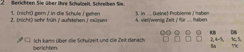 Berichten Sie über Ihre Schulzeit. Schreiben Sie. 
1. (nicht) gern / in die Schule / gehen 3. in ... (keine) Probleme / haben 
2. (nicht) sehr früh / aufstehen / müssen 4. viel/wenig Zeit / für ... haben 
② KB ÜB 
Ich kann über die Schulzeit und die Zeit danach 2, 4-5, 1c, 5, 
berichten. 
8a 11c