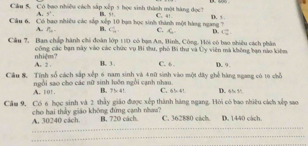 600.
Câu 5. Có bao nhiêu cách sắp xếp 5 học sinh thành một hàng dọc?
A. 5^5. B. 5!. C. 4!. D. 5.
Câu 6. Có bao nhiêu các sắp xếp 10 bạn học sinh thành một hàng ngang ?
A. P_10. B. C_(10)^1. C. A_(10)^1. D. C_(10)^(10). 
Câu 7. Ban chấp hành chi đoàn lớp 11D có bạn An, Bình, Công. Hỏi có bao nhiêu cách phân
công các bạn này vào các chức vụ Bí thư, phó Bí thư và Ủy viên mà không bạn nào kiêm
nhiệm?
A. 2. B. 3. C. 6. D. 9.
Câu 8. Tính số cách sắp xếp 6 nam sinh và 4nữ sinh vào một dãy ghể hàng ngang có 10 chỗ
ngồi sao cho các nữ sinh luôn ngồi cạnh nhau.
A. 10!. B. 7!* 4!. C. 6* 4 !. D. 6!x 5!.
Câu 9. Có 6 học sinh và 2 thầy giáo được xếp thành hàng ngang. Hỏi có bao nhiêu cách xếp sao
cho hai thầy giáo không đứng cạnh nhau?
A. 30240 cách. B. 720 cách. C. 362880 cách. D. 1440 cách.
_
_