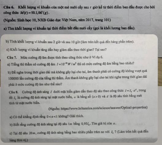 Khối lượng vi khuẩn của một mẻ nuôi cấy sau r giờ kể từ thời điểm ban đầu được cho bởi
công thức M(t)=50.1,06'(g).
(Nguồn: Sinh học 10, NXB Giáo dục Việt Nam, năm 2017, trang 101)
a) Tìm khối lượng vi khuẩn tại thời điểm bắt đầu nuôi cấy (gọi là khối lương ban đầu).
b) Tính khối lượng vi khuẩn sau 2 giờ và sau 10 giờ (làm tròn kết quả đến hàng phần trăm).
c) Khối lượng vi khuẩn tăng dần hay giảm dần theo thời gian? Tại sao?
Câu 7. Mức cường độ âm được tính theo công thức như ở Ví dụ 6.
a) Tiếng thì thầm có cường độ âm I=10^(-10)W/m^2 thì có mức cường độ âm bằng bao nhiêu?
b) Đề nghe trong thời gian dài mà không gây hại cho tai, âm thanh phải có cường độ không vượt quá
100000 lần cường độ của tiếng thì thằm. Âm thanh không gây hại cho tai khi nghe trong thời gian dài
phải ở mức cường độ âm như thế nào?
Câu 8. Cường độ ánh sáng / dưới mặt biển giảm dần theo độ sâu theo công thức I=I_0· a^d , trong
đó J, là cường độ ánh sáng tại mặt nước biển, a là hằng số (a>0) và đ là độ sâu tính bằng mét
tính từ mặt nước biển.
(Nguồn: https://www.britannica.com/science/seawer/Optical-properties)
a) Có thể khẳng định rằng 0 không? Giải thích.
b) Biết rằng cường độ ánh sáng tại độ sâu 1m bằng 0,95/ . Tìm giá trị của a .
c) Tại độ sâu 20m, cường độ ánh sáng bằng bao nhiêu phần trăm so với Iạ ? (Làm tròn kết quả đến
hàng đơn vị.)
