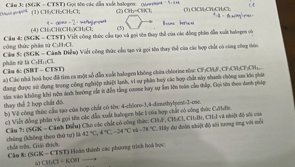 (SGK - CTST) Gọi tên các dẫn xuất halogen: (hloao e
(1) CH_3CH_2CH_2Cl; (2) CH_2=CHCl; (3) ClCH_2CH_2CH_2Cl;
-Br
(4) CH_3CH(CH_3)CH_2Cl; (5)
Câu 4: (SGK - CTST) Viết công thức cấu tạo và gọi tên thay thế của các đồng phân dẫn xuất halogen có
công thức phân tử C_3H_7Cl.
Câu 5: (SGK - Cánh Diều) Viết công thức cấu tạo và gọi tên thay thế của các hợp chất có cùng công thức
phân tử là C_5H_11Cl.
Câu 6: (SBT - CTST)
a) Các nhà hoá học đã tìm ra một số dẫn xuất halogen không chứa chlorine như: CF_3CH_2F,CF_3CH_2CF_2CH_3,
đang được sử dụng trong công nghiệp nhiệt lạnh, vì sự phân huỷ các hợp chất này nhanh chóng sau khi phát
tán vào không khí nên ảnh hưởng rất ít đến tầng ozone hay sự ấm lên toàn cầu thấp. Gọi tên theo danh pháp
thay thế 2 hợp chất đó.
b) Vẽ công thức cấu tạo của hợp chất có tên: 4-chloro-3,4-dimethylpent-2-cne.
c) Viết đồng phân và gọi tên các dẫn xuất halogen bậc 1 của hợp chất có công thức C_4H_9B_1
Câu 7: (SGK - Cánh Diều) Cho các chất có công thức: CH_3F,CH_3Cl,CH_3Br,CH_3I và nhiệt độ sôi của
chúng (không theo thứ tur) là 42°C,4°C,-24°C và -78°C *. Hãy dự đoán nhiệt độ sôi tương ứng với mỗi
chất trên. Giải thích.
Câu 8: (SGK - CTST) Hoàn thành các phương trình hoá học:
a) CH_3Cl+KOHto