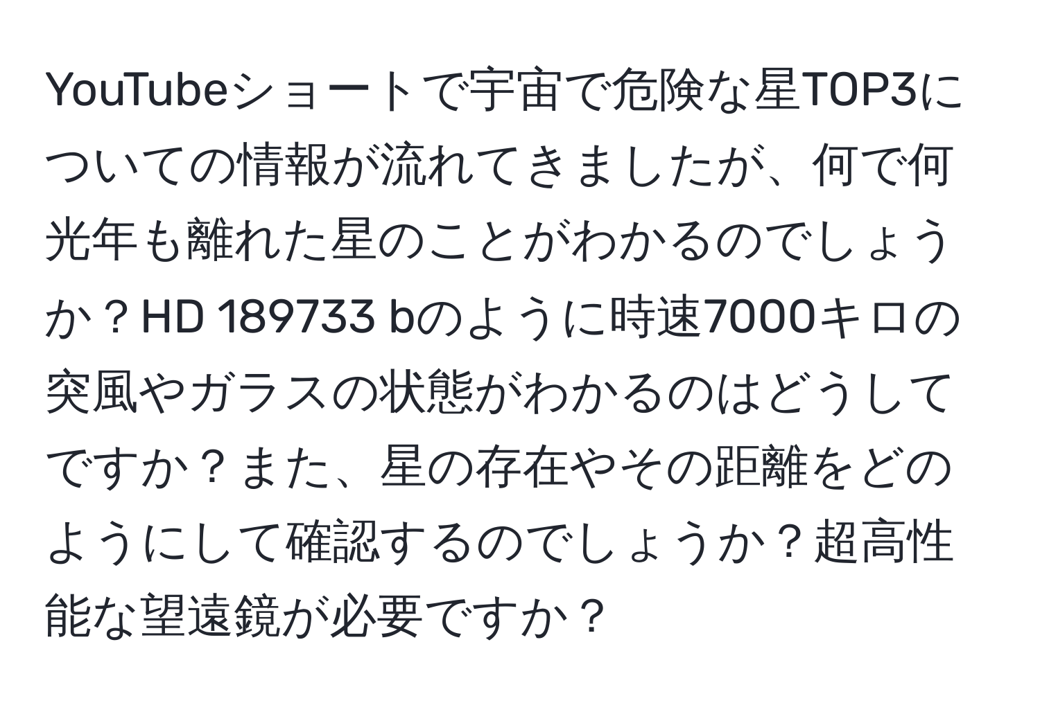 YouTubeショートで宇宙で危険な星TOP3についての情報が流れてきましたが、何で何光年も離れた星のことがわかるのでしょうか？HD 189733 bのように時速7000キロの突風やガラスの状態がわかるのはどうしてですか？また、星の存在やその距離をどのようにして確認するのでしょうか？超高性能な望遠鏡が必要ですか？