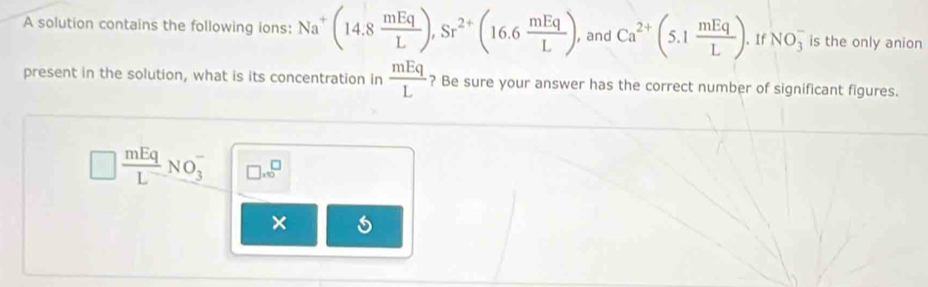 A solution contains the following ions: Na^+(14.8 mEq/L ), Sr^(2+)(16.6 mEq/L ) , and Ca^(2+)(5.1 mEq/L ). . If NO_3^(- is the only anion 
present in the solution, what is its concentration in frac mEq)L ? Be sure your answer has the correct number of significant figures.
 mEq/L NO_3^- □ * 10^□
×