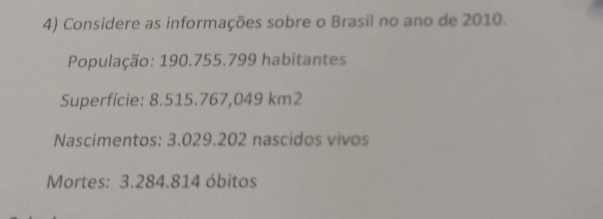 Considere as informações sobre o Brasil no ano de 2010. 
População: 190.755.799 habitantes 
Superfície: 8.515.767,049 km2
Nascímentos: 3.029.202 nascidos vivos 
Mortes: 3.284.814 óbitos