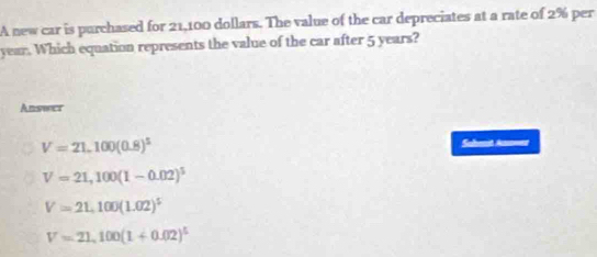 A new car is purchased for 21,100 dollars. The value of the car depreciates at a rate of 2% per
year. Which equation represents the value of the car after 5 years?
Answer
V=21,100(0.8)^5
Suhenit Ann===
V=21,100(1-0.02)^5
V=21,100(1.02)^5
V=21,100(1+0.02)^5