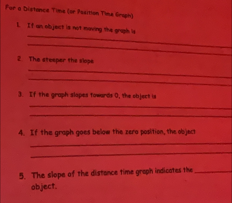 For a Distance Time (or Position Time Graph) 
_ 
1. If an object is not moving the graph is 
_ 
2. The steeper the slope 
_ 
_ 
3. If the graph slopes towards 0, the object is 
_ 
_ 
4. If the graph goes below the zero position, the object 
_ 
_ 
5. The slope of the distance time graph indicates the_ 
object.