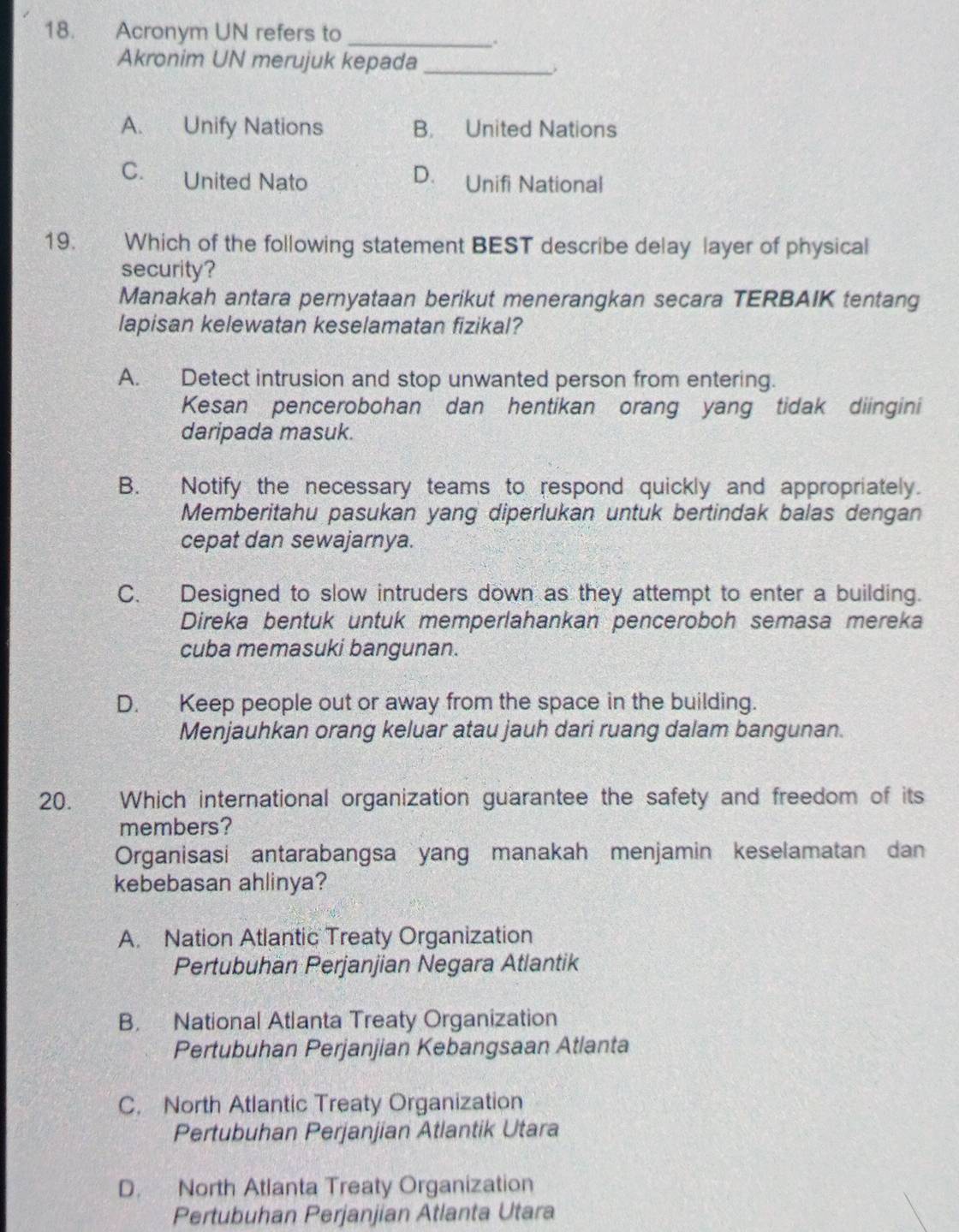 Acronym UN refers to_
.
Akronim UN merujuk kepada_
A. Unify Nations B. United Nations
C. United Nato D. Unifi National
19. Which of the following statement BEST describe delay layer of physical
security?
Manakah antara pernyataan berikut menerangkan secara TERBAIK tentang
lapisan kelewatan keselamatan fizikal?
A. Detect intrusion and stop unwanted person from entering.
Kesan pencerobohan dan hentikan orang yang tidak diingini
daripada masuk.
B. Notify the necessary teams to respond quickly and appropriately.
Memberitahu pasukan yang diperlukan untuk bertindak balas dengan
cepat dan sewajarnya.
C. Designed to slow intruders down as they attempt to enter a building.
Direka bentuk untuk memperlahankan penceroboh semasa mereka
cuba memasuki bangunan.
D. Keep people out or away from the space in the building.
Menjauhkan orang keluar atau jauh dari ruang dalam bangunan.
20. Which international organization guarantee the safety and freedom of its
members?
Organisasi antarabangsa yang manakah menjamin keselamatan dan
kebebasan ahlinya?
A. Nation Atlantic Treaty Organization
Pertubuhan Perjanjian Negara Atlantik
B. National Atlanta Treaty Organization
Pertubuhan Perjanjian Kebangsaan Atlanta
C. North Atlantic Treaty Organization
Pertubuhan Perjanjian Atlantik Utara
D. North Atlanta Treaty Organization
Pertubuhan Perjanjian Atlanta Utara