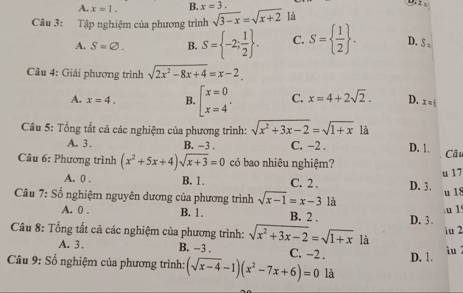 A. x=1.
B. x=3. 
D x=
Câu 3: Tập nghiệm của phương trình sqrt(3-x)=sqrt(x+2) là
A. S=varnothing. B. S= -2; 1/2 . C. S=  1/2 . D. S=
Câu 4: Giải phương trình sqrt(2x^2-8x+4)=x-2
A. x=4. B. beginarrayl x=0 x=4endarray..
C. x=4+2sqrt(2). D. x=6
Câu 5: Tổng tất cả các nghiệm của phương trình: sqrt(x^2+3x-2)=sqrt(1+x) là
A. 3. B. -3. C. -2.
D. 1. Câu
Câu 6: Phương trình (x^2+5x+4)sqrt(x+3)=0 có bao nhiêu nghiệm?
u 17
A. 0. B. 1. C. 2. D. 3.
u 18
Câu 7: Số nghiệm nguyên dương của phương trình sqrt(x-1)=x-3 là
A. 0. B. 1. B. 2. u 1
D. 3.
iu 2
Câu 8: Tổng tất cả các nghiệm của phương trình: sqrt(x^2+3x-2)=sqrt(1+x) là
A. 3. B. -3. C. −2.
D. 1. u 
Câu 9: Số nghiệm của phương trình: (sqrt(x-4)-1)(x^2-7x+6)=0 là