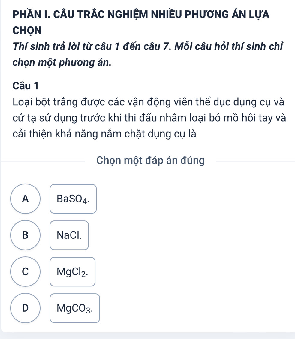 PHầN I. CÂU TRÁC NGHIỆM NHIềU PHƯƠNG ÁN LựA
CHQN
Thí sinh trả lời từ câu 1 đến câu 7. Mỗi câu hỏi thí sinh chỉ
chọn một phương án.
Câu 1
Loại bột trắng được các vận động viên thể dục dụng cụ và
cử tạ sử dụng trước khi thi đấu nhằm loại bỏ mồ hôi tay và
cải thiện khả năng nắm chặt dụng cụ là
Chọn một đáp án đúng
A BaSO_4.
B NaCl.
C MgCl_2.
D MgCO_3.