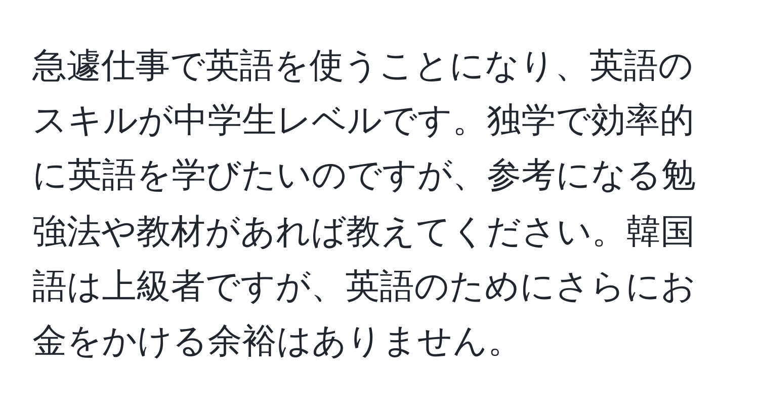 急遽仕事で英語を使うことになり、英語のスキルが中学生レベルです。独学で効率的に英語を学びたいのですが、参考になる勉強法や教材があれば教えてください。韓国語は上級者ですが、英語のためにさらにお金をかける余裕はありません。