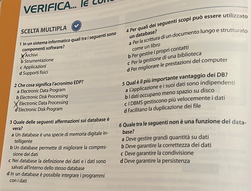 VERIFICA... le c 
SCELTA MULTIPLA
1 In un sistema informatico quali tra i seguenti sono 4 Per quali dei seguenti scopi può essere utilizzato
un database?
componenti software? a Per la scrittura di un documento lungo e strutturato
come un libro
Archivi
b Per gestire i propri contatti
b Strumentazione
c Per la gestione di una biblioteca
c Applicazioni
d Per migliorare le prestazioni del computer
d Supporti fisici
2 Che cosa significa l’acronimo EDP?
5 Qual è il più importante vantaggio dei DB?
a Electronic Data Program
a L’applicazione e i suoi dati sono indipendenti
b Electronic Disk Processing
b I dati occupano meno spazio su disco
Electronic Data Processing
c I DBMS gestiscono più velocemente i dati
d Electronic Disk Program
d Facilitano la duplicazione dei file
3 Quale delle seguenti affermazioni sui database è
vera? 6 Quale tra le seguenti non è una funzione del data-
a Un database è una specie di memoria digitale in- base?
telligente a Deve gestire grandi quantità su dati
b Un database permette di migliorare la compres- b Deve garantire la correttezza dei dati
sione dei dati c Deve garantire la condivisione
c Nei database la definizione dei dati e í dati sono d Deve garantire la persistenza
salvati all’îinterno dello stesso database
d In un database è possibile integrare i programmi
con i dati