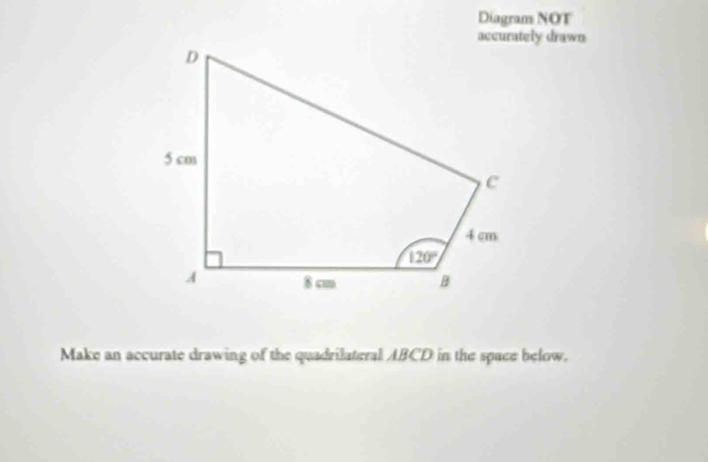 Diagram NOT
accurately drawn
Make an accurate drawing of the quadrilateral ABCD in the space below.