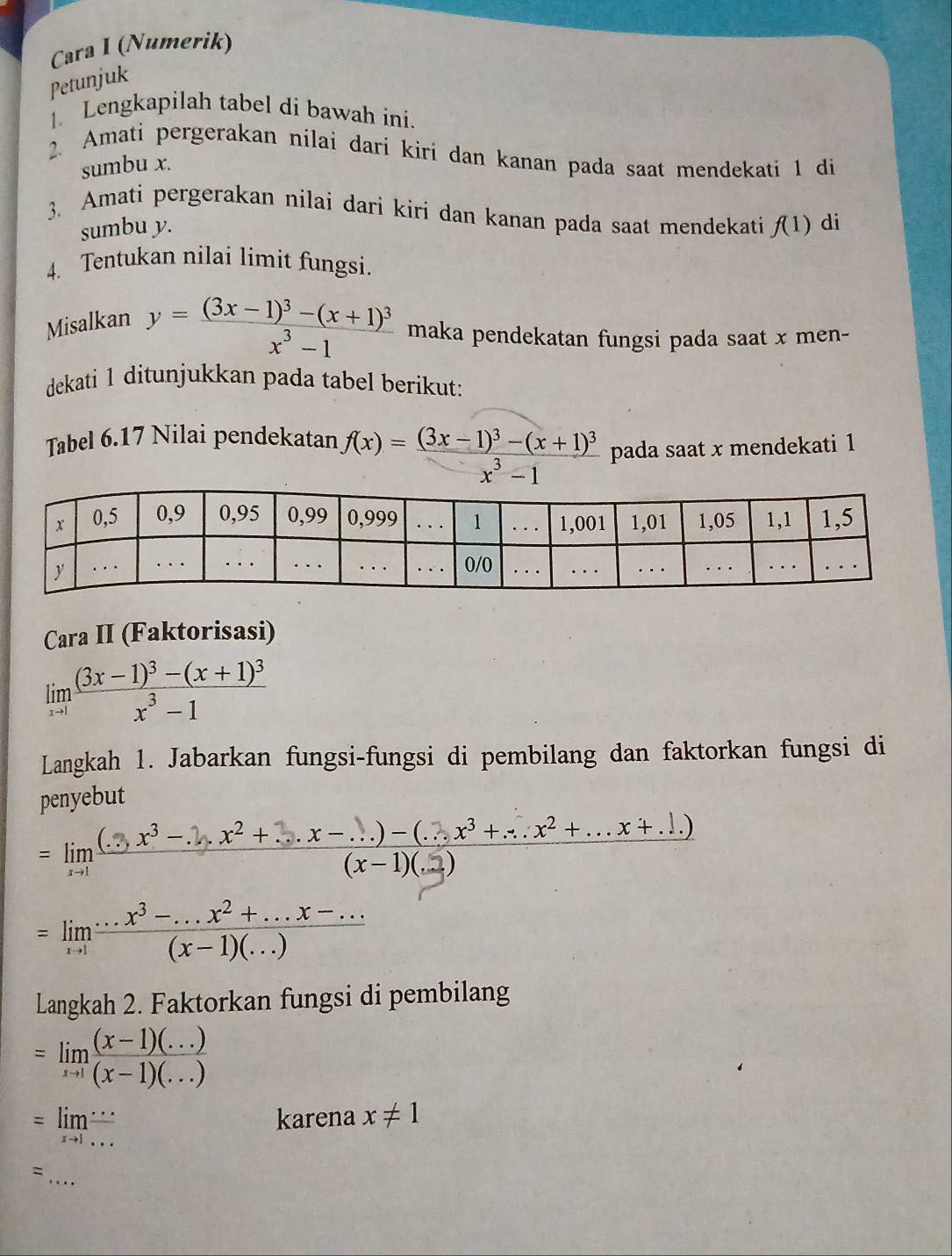 Cara I (Numerik)
Petunjuk
1. Lengkapilah tabel di bawah ini.
2. Amati pergerakan nilai dari kiri dan kanan pada saat mendekati 1 di
sumbu x.
3. Amati pergerakan nilai dari kiri dan kanan pada saat mendekati f(1) di
sumbu y.
4 Tentukan nilai limit fungsi.
Misalkan
y=frac (3x-1)^3-(x+1)^3x^3-1 maka pendekatan fungsi pada saat x men-
dekati 1 ditunjukkan pada tabel berikut:
Tabel 6.17 Nilai pendekatan f(x)=frac (3x-1)^3-(x+1)^3x^3-1 pada saat x mendekati 1
Cara II (Faktorisasi)
limlimits _xto 1frac (3x-1)^3-(x+1)^3x^3-1
Langkah 1. Jabarkan fungsi-fungsi di pembilang dan faktorkan fungsi di
penyebut
=limlimits _xto 1 ((...x^3-.2.x^2+...x-...)-(...x^3+...x^2+...x+...))/(x-1)(.2) 
=limlimits _xto 1 (...x^3-...x^2+...x-...)/(x-1)(...) 
Langkah 2. Faktorkan fungsi di pembilang
=limlimits _xto 1 ((x-1)(...))/(x-1)(...) 
=limlimits _xto 1 ·s /·s  
karena x!= 1
_
、
,