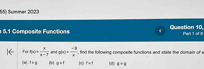 Summer 2023
Question 10,
5.1 Composite Functions Part 1 of 8
For f(x)= x/x-7  and g(x)= (-9)/x  , find the following composite functions and state the domain of e
(a) fcirc g (b) gcirc f (c) f o f (d) gcirc g