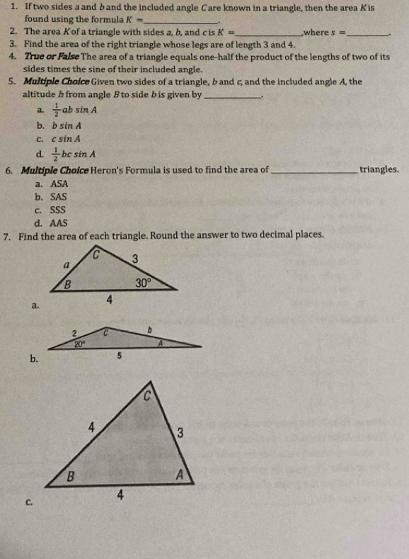 If two sides a and band the included angle Care known in a triangle, then the area Kis
found using the formula K= _
“
2. The area K of a triangle with sides a, b, and c is K= _ where s= _ .
3. Find the area of the right triangle whose legs are of length 3 and 4.
4. True or FalseThe area of a triangle equals one-half the product of the lengths of two of its
sides times the sine of their included angle.
5. Multiple Choice Given two sides of a triangle, b and c and the included angle A, the
altitude h from angle B to side b is given by _.
a.  1/2 absin A
b. bsin A
C. csin A
d.  1/2 bcsin A
6. Multiple Choice Heron's Formula is used to find the area of_ triangles.
a. ASA
b. SAS
c. SSS
d. AAS
7. Find the area of each triangle. Round the answer to two decimal places.
a.
c.