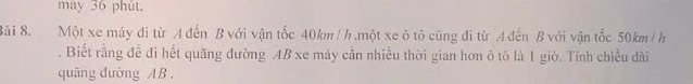 may 36 phút. 
Bài 8. Một xe máy di từ A đến B với vận tốc 40km/h ,một xe ô tô cũng đi từ A đến B với vận tốc 50km / h. Biết rằng để đi hết quãng đường AB xe máy cần nhiều thời gian hơn ô tô là 1 giờ. Tính chiều dài 
quāng dường AB.