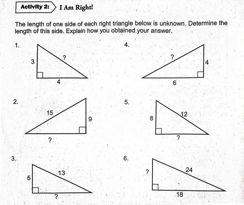 Activity 2: I Am Right! 
The length of one side of each right triangle below is unknown. Determine the 
length of this side. Explain how you obtained your answer. 
1. 
4. 
2. 
5. 
3. 
6.