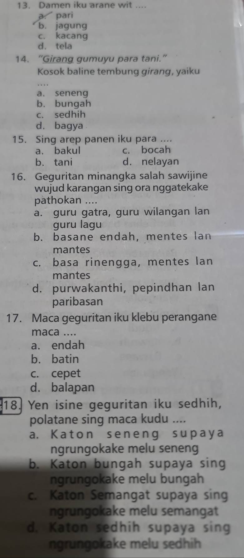 Damen iku arane wit ....
a. pari
b. jagung
c. kacang
d. tela
14. “Girang gumuyu para tani.”
Kosok baline tembung girang, yaiku
a. seneng
b. bungah
c. sedhih
d. bagya
15. Sing arep panen iku para ....
a. bakul c. bocah
b. tani d. nelayan
16. Geguritan minangka salah sawijine
wujud karangan sing ora nggatekake
pathokan ....
a. guru gatra, guru wilangan lan
guru lagu
b. basane endah, mentes lan
mantes
c. basa rinengga, mentes lan
mantes
d. purwakanthi, pepindhan lan
paribasan
17. Maca geguritan iku klebu perangane
maca ....
a. endah
b. batin
c. cepet
d. balapan
18. Yen isine geguritan iku sedhih,
polatane sing maca kudu ....
a. Katon seneng suрaya
ngrungokake melu seneng
b. Katon bungah supaya sing
ngrungokake melu bungah
c. Katon Semangat supaya sing
ngrungokake melu semangat
d. Katon sedhih supaya sing
ngrungokake melu sedhih