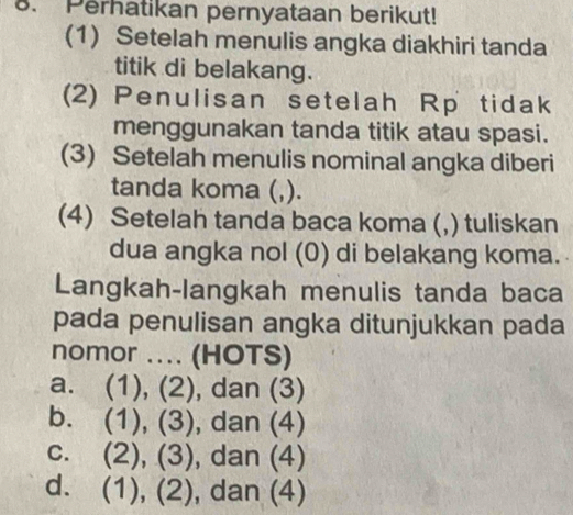 Perhatikan pernyataan berikut!
(1) Setelah menulis angka diakhiri tanda
titik di belakang.
(2) Penulisan setelah Rp tidak
menggunakan tanda titik atau spasi.
(3) Setelah menulis nominal angka diberi
tanda koma (,).
(4) Setelah tanda baca koma (,) tuliskan
dua angka nol (0) di belakang koma.
Langkah-langkah menulis tanda baca
pada penulisan angka ditunjukkan pada
nomor .... (HOTS)
a. (1), (2), dan (3)
b. (1), (3), dan (4)
c. (2), (3), dan (4)
d. (1), (2), dan (4)