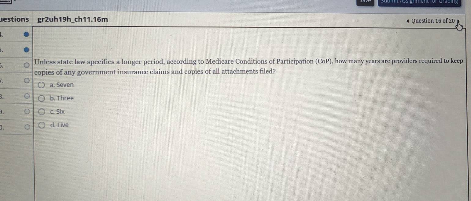 Sübmit Assignment für Grading
estions gr2uh19h_ch11.16m Question 16 of 20
i
Unless state law specifies a longer period, according to Medicare Conditions of Participation (CoP), how many years are providers required to keep
copies of any government insurance claims and copies of all attachments filed?
a. Seven
B.
b. Three
. c. Six
D.
d. Five