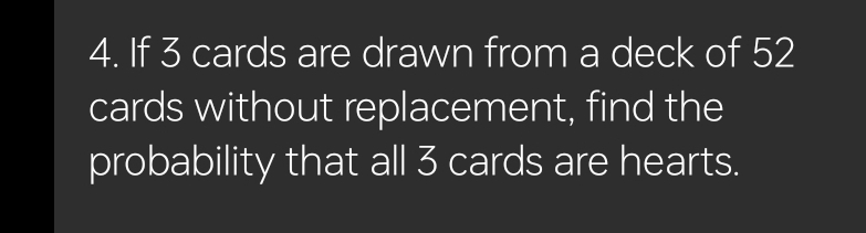 If 3 cards are drawn from a deck of 52
cards without replacement, find the 
probability that all 3 cards are hearts.