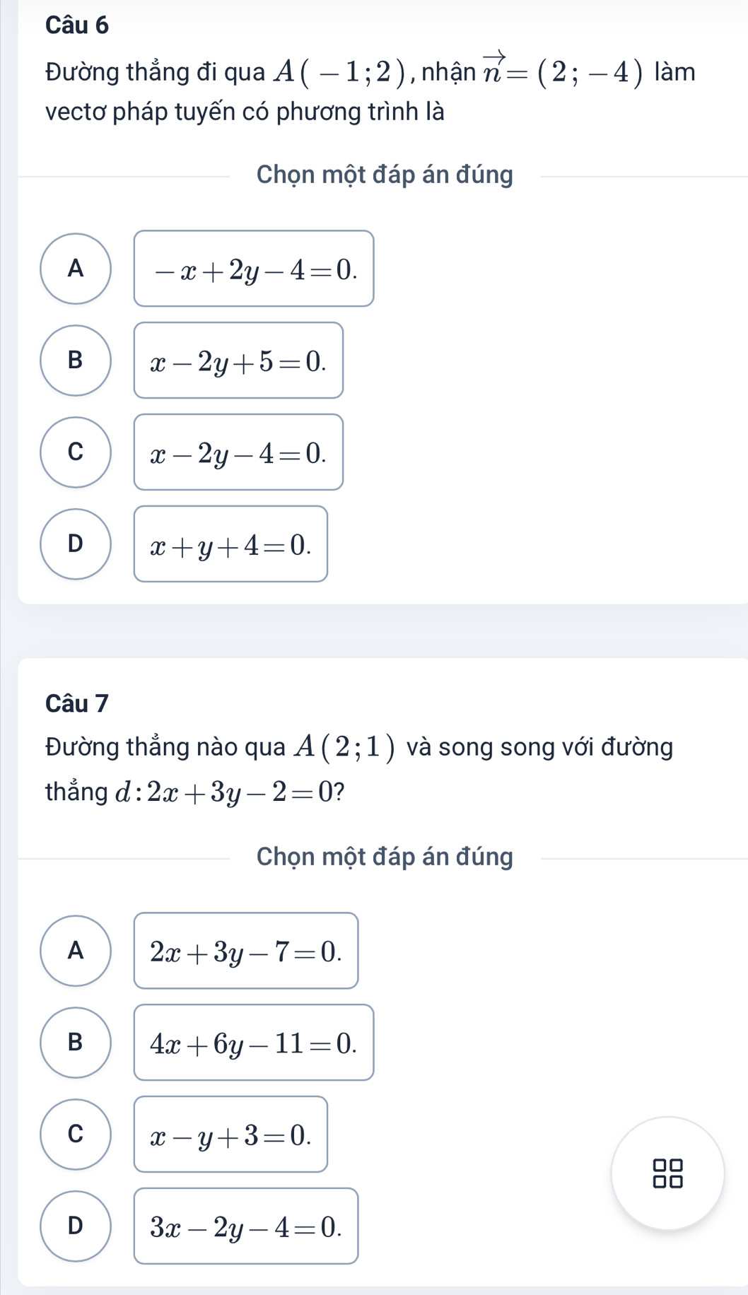 Đường thẳng đi qua A(-1;2) , nhận vector n=(2;-4) làm
vectơ pháp tuyến có phương trình là
Chọn một đáp án đúng
A -x+2y-4=0.
B x-2y+5=0.
C x-2y-4=0.
D x+y+4=0. 
Câu 7
Đường thẳng nào qua A(2;1) và song song với đường
thẳng d : 2x+3y-2=0 ?
Chọn một đáp án đúng
A 2x+3y-7=0.
B 4x+6y-11=0.
C x-y+3=0.
□□
□□
D 3x-2y-4=0.