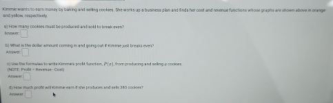 Kimmie wants to earm money by baking and selling cookies. She works up a business plan and finds her cost and revenue functions whose graphs are shown above in orange 
and yellow, respect ivel 
o) How many cookies must be produced and sold to break even? 
Aniswer □ 
b) Wsall is The dollar a moun't coming is and going out if Kimmie just breaks even ? 
Answer =□ 
(NOTT: Proit = Revenue - Cost) c) Use the formulas to wrile Kimmas profit fonction, P(x). from producing and selling a cookies . 
Aroow et □ 
d) How much proft will i0mmie earn if she produces and sells 380 cookes? 
Anowes □