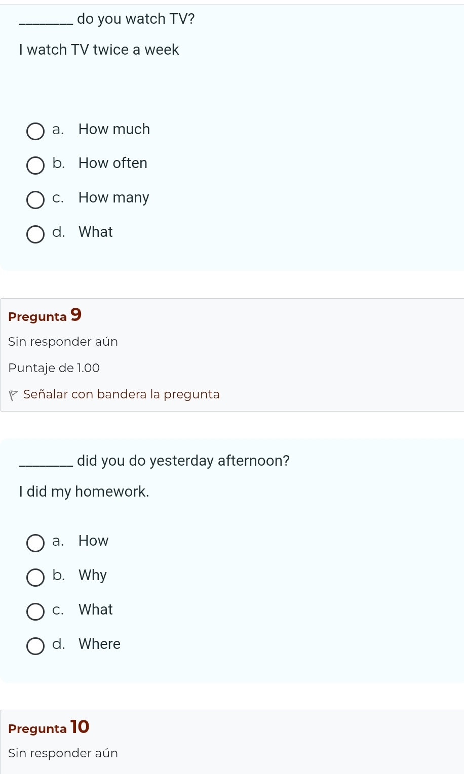 do you watch TV?
I watch TV twice a week
a. How much
b. How often
c. How many
d. What
Pregunta 9
Sin responder aún
Puntaje de 1.00
Señalar con bandera la pregunta
_did you do yesterday afternoon?
I did my homework.
a. How
b. Why
c. What
d. Where
Pregunta 10
Sin responder aún