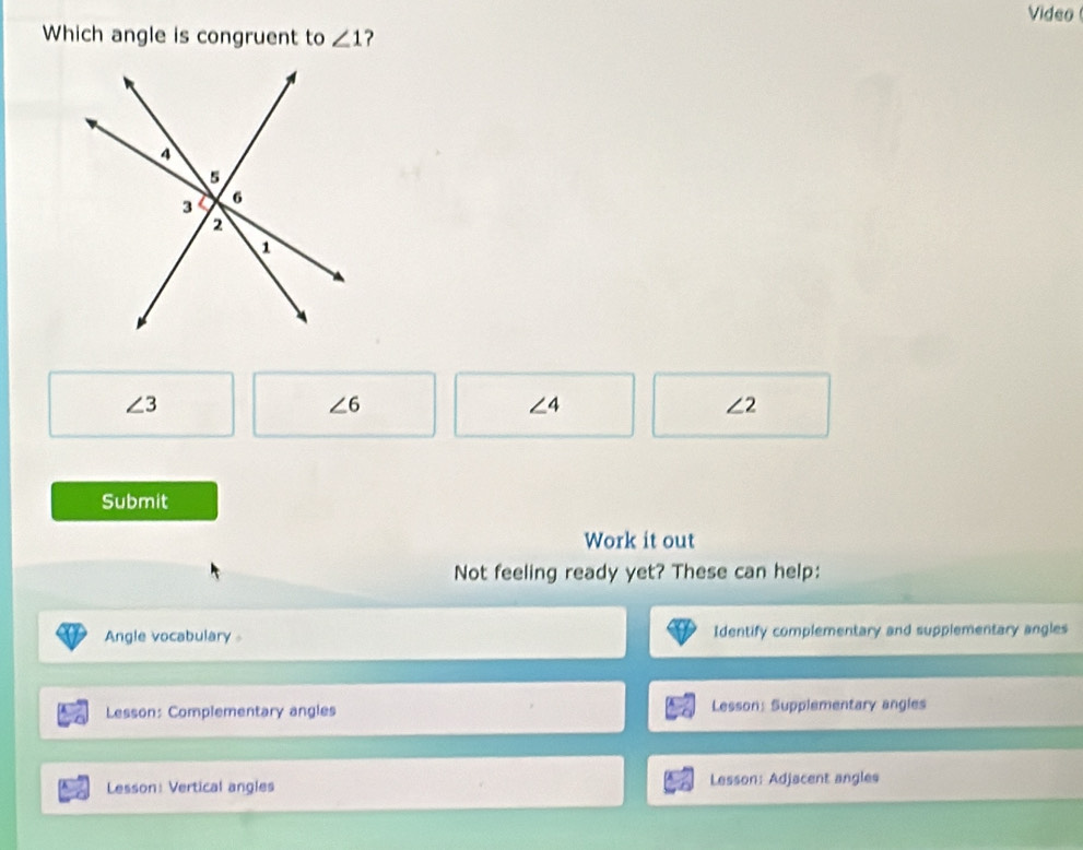 Video 
Which angle is congruent to ∠ 1 ?
∠ 3
∠ 6
∠ 4
∠ 2
Submit
Work it out
Not feeling ready yet? These can help:
Angle vocabulary 。 Identify complementary and supplementary angles
Lesson: Complementary angles Lesson: Supplementary angles
Lesson: Vertical angles Lesson: Adjacent angles