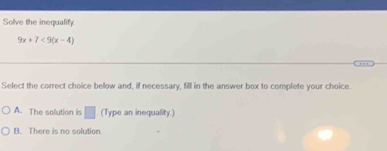 Solve the inequalify.
9x+7<9(x-4)
Select the correct choice below and, if necessary, fill in the answer box to complete your choice.
A. The solution is □. (Type an inequality.)
B. There is no solution