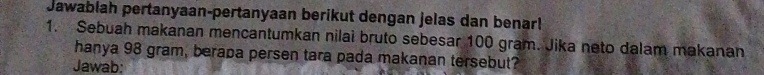 Jawablah pertanyaan-pertanyaan berikut dengan jelas dan benar! 
1. Sebuah makanan mencantumkan nilai bruto sebesar 100 gram. Jika neto dalam makanan 
hanya 98 gram, berapa persen tara pada makanan tersebut? 
Jawab: