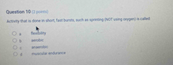 Activity that is done in short, fast bursts, such as sprinting (NOT using oxygen) is called:
a flexibility
b aerobic
C anaerobic
d muscular endurance