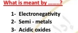 What is meant by ........?
1- Electronegativity
2- Semi - metals
3- Acidic oxides