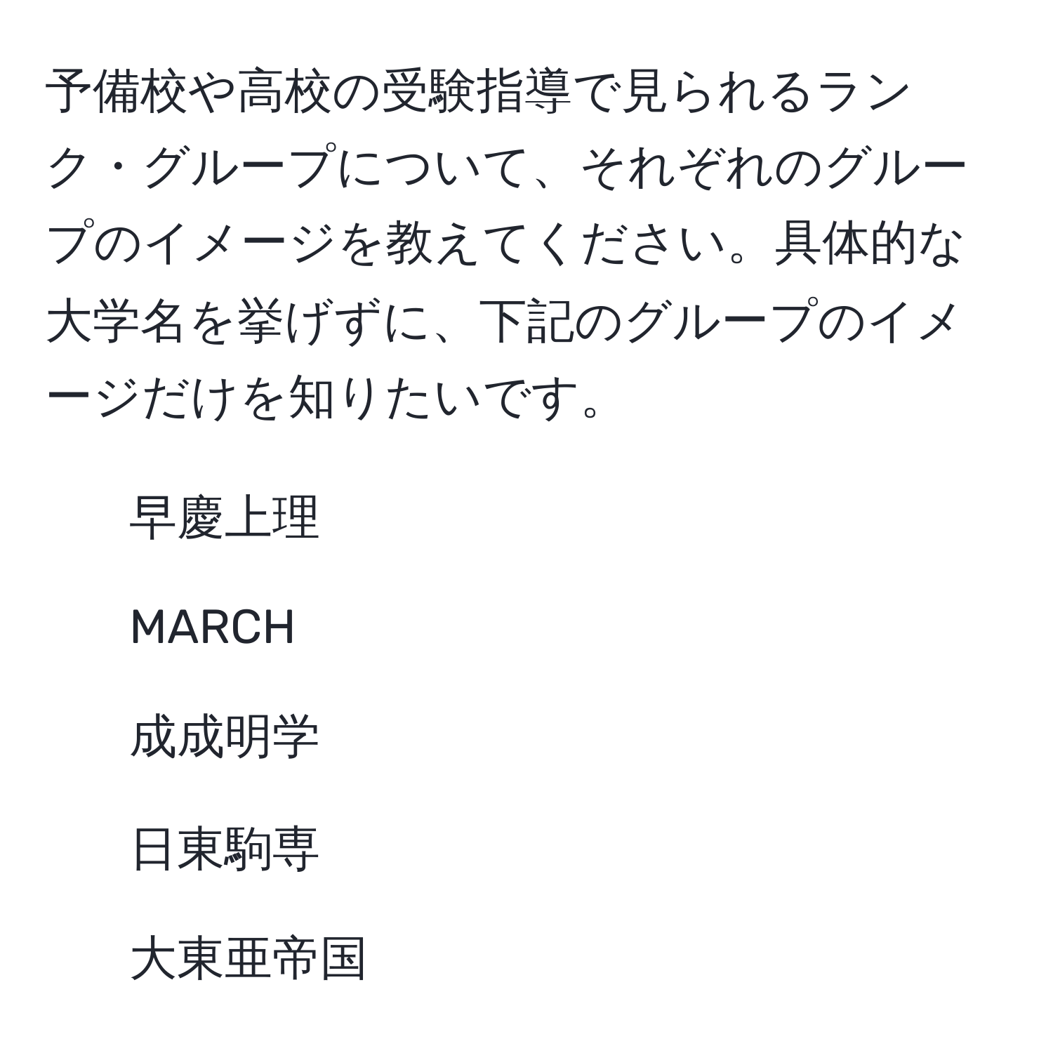 予備校や高校の受験指導で見られるランク・グループについて、それぞれのグループのイメージを教えてください。具体的な大学名を挙げずに、下記のグループのイメージだけを知りたいです。  
- 早慶上理  
- MARCH  
- 成成明学  
- 日東駒専  
- 大東亜帝国