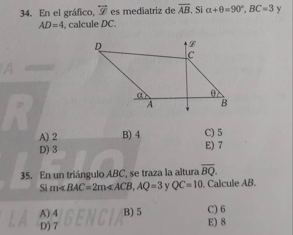 En el gráfico, overleftrightarrow g es mediatriz de overline AB. Si alpha +θ =90°, BC=3 y
AD=4 , calcule DC.
A) 2 B) 4
C) 5
D) 3
E) 7
35. En un triángulo ABC, se traza la altura overline BQ. 
Si m∠ BAC=2m∠ ACB, AQ=3 y QC=10. Calcule AB.
A) 4 B) 5 C) 6
D) 7 E) 8