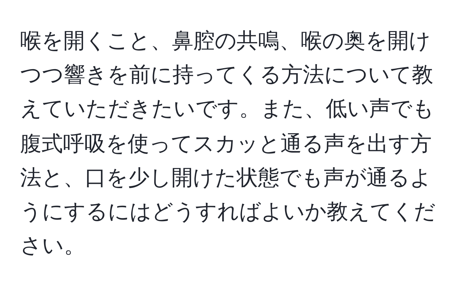 喉を開くこと、鼻腔の共鳴、喉の奥を開けつつ響きを前に持ってくる方法について教えていただきたいです。また、低い声でも腹式呼吸を使ってスカッと通る声を出す方法と、口を少し開けた状態でも声が通るようにするにはどうすればよいか教えてください。