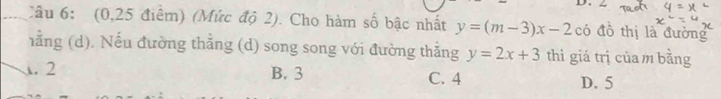 (0,25 điểm) (Mức độ 2). Cho hàm số bậc nhất y=(m-3)x-2 có đồ thị là đường
hằng (d). Nếu đường thẳng (d) song song với đường thằng y=2x+3 thì giá trị của m bằng
A. 2 B. 3 C. 4
D. 5