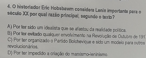 historiador Eric Hobsbawm considera Lenin importante para o
século XX por qual razão principal, segundo o texto?
A) Por ter sido um idealista que se afastou da realidade política.
B) Por ter evitado qualquer envolvimento na Revolução de Outubro de 191
C) Por ter organizado o Partido Bolchevique e sido um modelo para outros
revolucion ários.
D) Por ter impedido a criação do marxismo-leninismo.