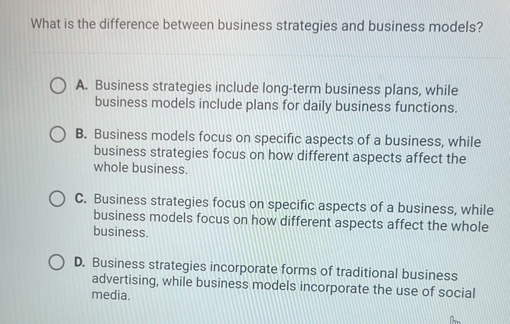 What is the difference between business strategies and business models?
A. Business strategies include long-term business plans, while
business models include plans for daily business functions.
B. Business models focus on specific aspects of a business, while
business strategies focus on how different aspects affect the
whole business.
C. Business strategies focus on specific aspects of a business, while
business models focus on how different aspects affect the whole
business.
D. Business strategies incorporate forms of traditional business
advertising, while business models incorporate the use of social
media.