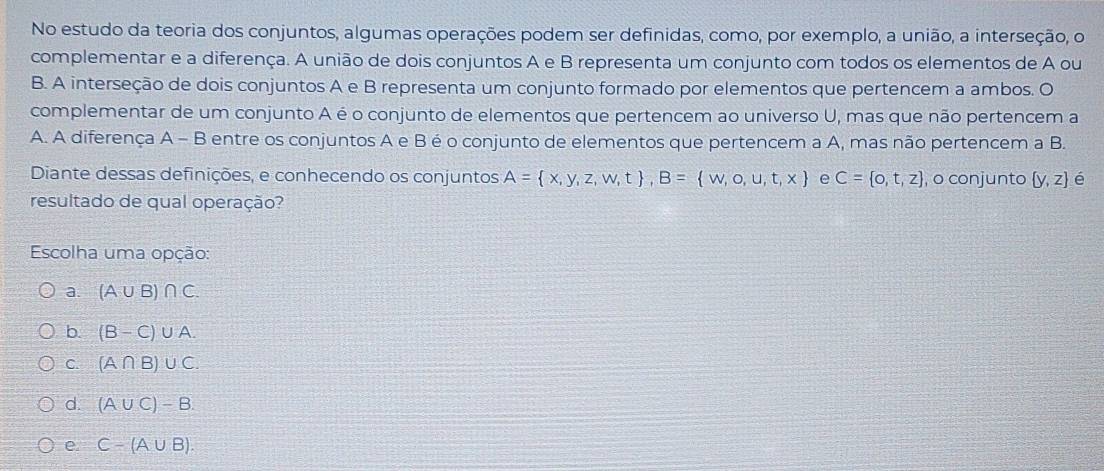 No estudo da teoria dos conjuntos, algumas operações podem ser definidas, como, por exemplo, a união, a interseção, o
complementar e a diferença. A união de dois conjuntos A e B representa um conjunto com todos os elementos de A ou
B. A interseção de dois conjuntos A e B representa um conjunto formado por elementos que pertencem a ambos. O
complementar de um conjunto A é o conjunto de elementos que pertencem ao universo U, mas que não pertencem a
A. A diferença A - B entre os conjuntos A e B é o conjunto de elementos que pertencem a A, mas não pertencem a B.
Diante dessas definições, e conhecendo os conjuntos A= x,y,z,w,t , B= w,o,u,t,x e C= o,t,z , o conjunto  y,z é
resultado de qual operação?
Escolha uma opção:
a. (A∪ B)∩ C.
b. (B-C)∪ A.
C. (A∩ B)∪ C
d. (A∪ C)-B.
e. C-(A∪ B).